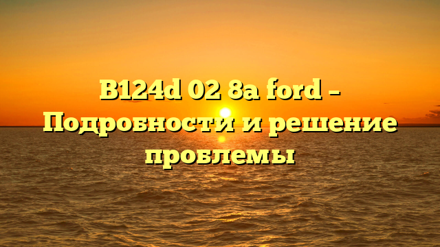 B124d 02 8a ford – Подробности и решение проблемы