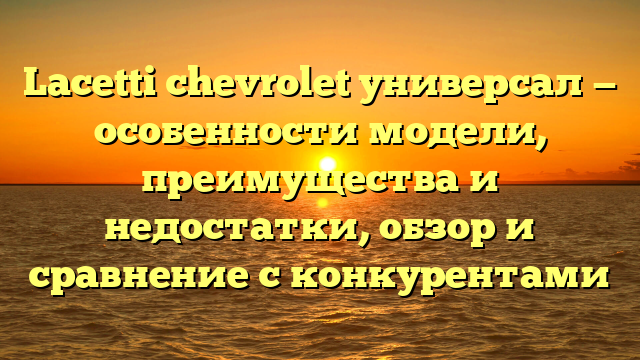 Lacetti chevrolet универсал — особенности модели, преимущества и недостатки, обзор и сравнение с конкурентами