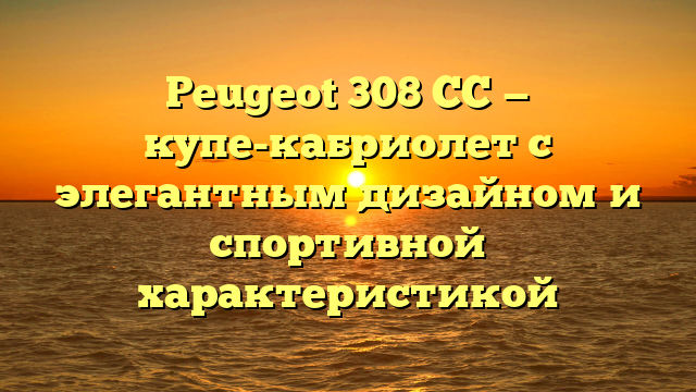 Peugeot 308 CC — купе-кабриолет с элегантным дизайном и спортивной характеристикой