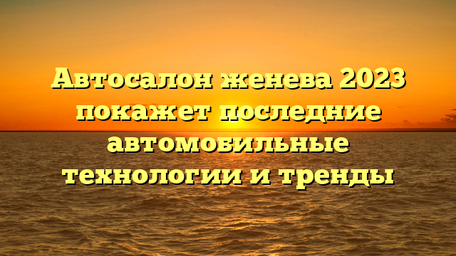 Автосалон женева 2023 покажет последние автомобильные технологии и тренды
