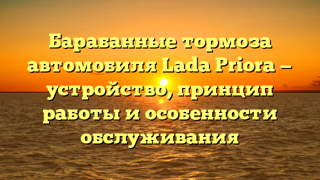 Барабанные тормоза автомобиля Lada Priora — устройство, принцип работы и особенности обслуживания
