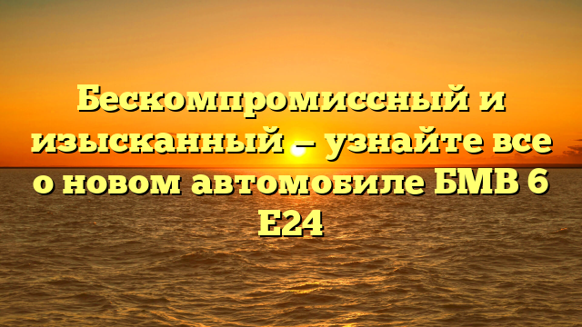 Бескомпромиссный и изысканный — узнайте все о новом автомобиле БМВ 6 Е24