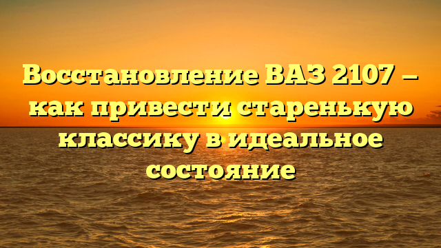 Восстановление ВАЗ 2107 — как привести старенькую классику в идеальное состояние
