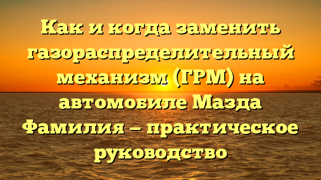 Как и когда заменить газораспределительный механизм (ГРМ) на автомобиле Мазда Фамилия — практическое руководство