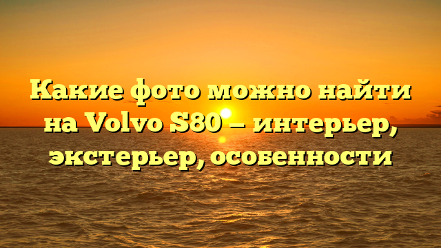 Какие фото можно найти на Volvo S80 — интерьер, экстерьер, особенности