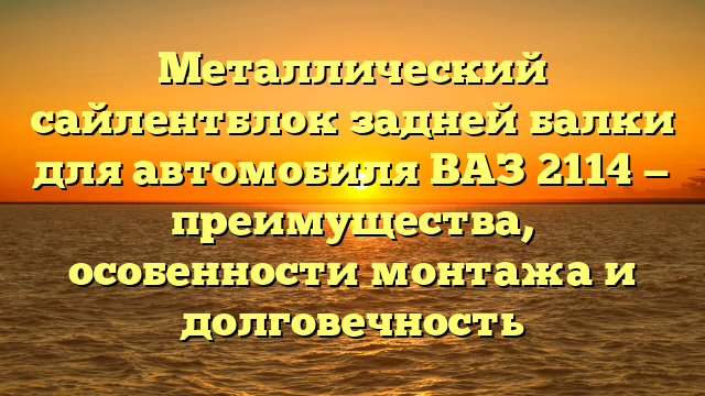 Металлический сайлентблок задней балки для автомобиля ВАЗ 2114 — преимущества, особенности монтажа и долговечность
