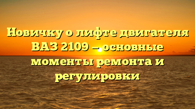 Новичку о лифте двигателя ВАЗ 2109 — основные моменты ремонта и регулировки