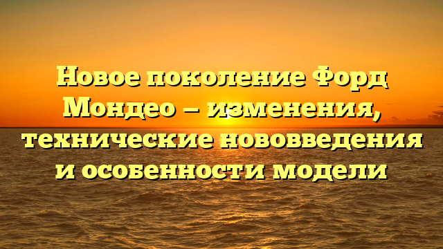 Новое поколение Форд Мондео — изменения, технические нововведения и особенности модели