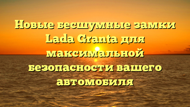 Новые бесшумные замки Lada Granta для максимальной безопасности вашего автомобиля