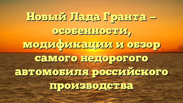 Новый Лада Гранта — особенности, модификации и обзор самого недорогого автомобиля российского производства