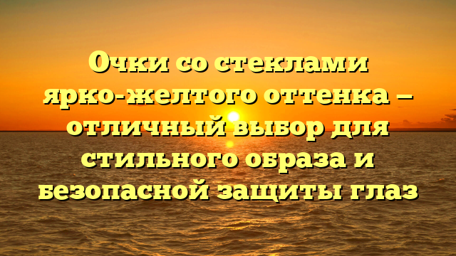 Очки со стеклами ярко-желтого оттенка — отличный выбор для стильного образа и безопасной защиты глаз