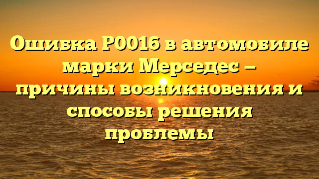 Ошибка P0016 в автомобиле марки Мерседес — причины возникновения и способы решения проблемы