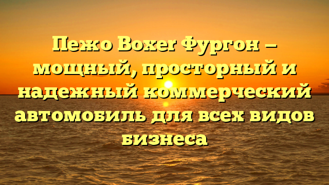 Пежо Boxer Фургон — мощный, просторный и надежный коммерческий автомобиль для всех видов бизнеса