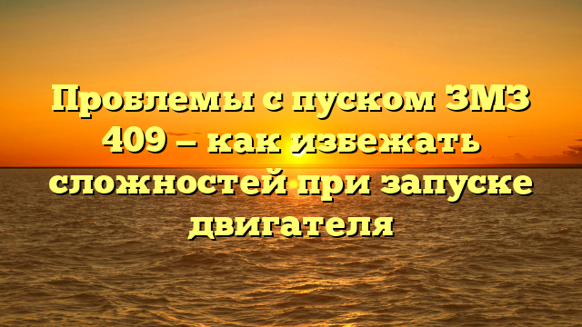 Проблемы с пуском ЗМЗ 409 — как избежать сложностей при запуске двигателя