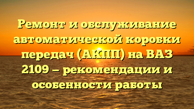 Ремонт и обслуживание автоматической коробки передач (АКПП) на ВАЗ 2109 — рекомендации и особенности работы