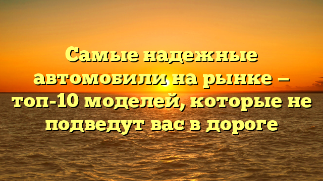 Самые надежные автомобили на рынке — топ-10 моделей, которые не подведут вас в дороге