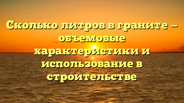 Сколько литров в граните — объемовые характеристики и использование в строительстве