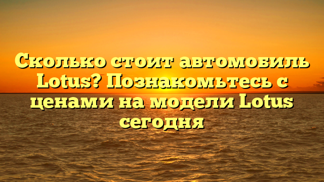 Сколько стоит автомобиль Lotus? Познакомьтесь с ценами на модели Lotus сегодня