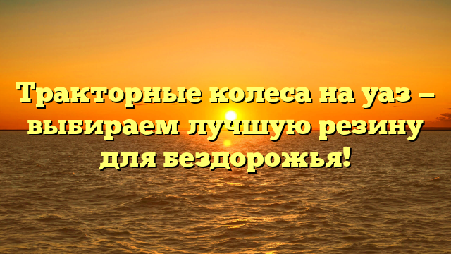 Тракторные колеса на уаз — выбираем лучшую резину для бездорожья!
