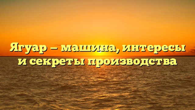 Ягуар — машина, интересы и секреты производства
