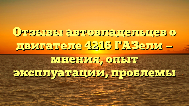 Отзывы автовладельцев о двигателе 4216 ГАЗель: мнения и рекомендации