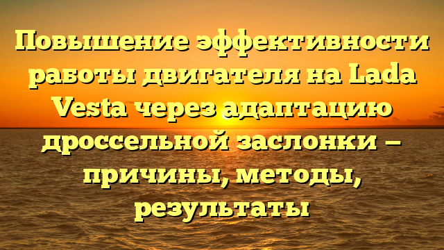 Повышение эффективности работы двигателя на Lada Vesta через адаптацию дроссельной заслонки — причины, методы, результаты
