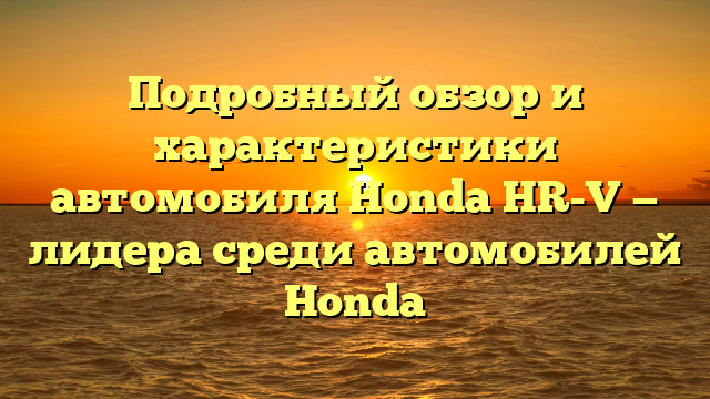 Подробный обзор и характеристики автомобиля Honda HR-V — лидера среди автомобилей Honda