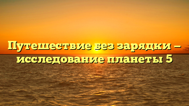 Путешествие без зарядки — исследование планеты 5